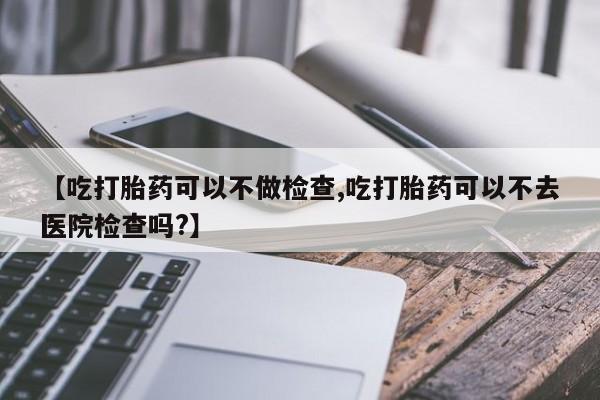 米非米索在线购买【吃打胎药可以不做检查,吃打胎药可以不去医院检查吗?】