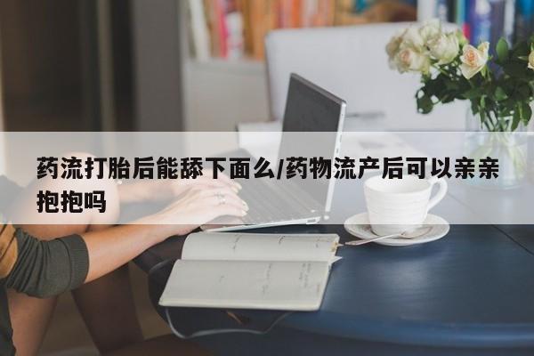 米非米索在线购买药流打胎后能舔下面么/药物流产后可以亲亲抱抱吗