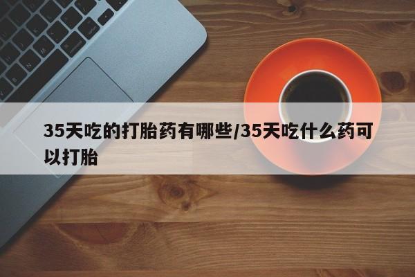 米非米索在线购买35天吃的打胎药有哪些/35天吃什么药可以打胎