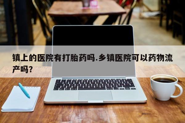 米非米索在线购买镇上的医院有打胎药吗.乡镇医院可以药物流产吗?