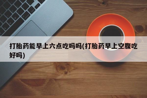 米非米索在线购买打胎药能早上六点吃吗吗(打胎药早上空腹吃好吗)