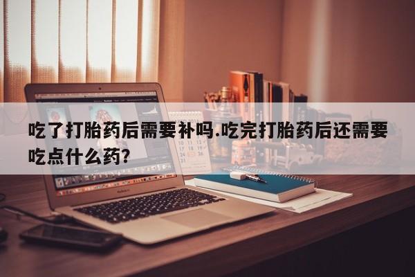 米非米索在线购买吃了打胎药后需要补吗.吃完打胎药后还需要吃点什么药？