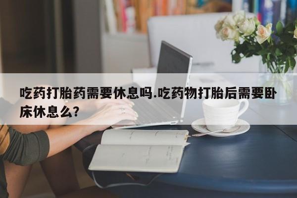 米非米索在线购买吃药打胎药需要休息吗.吃药物打胎后需要卧床休息么？