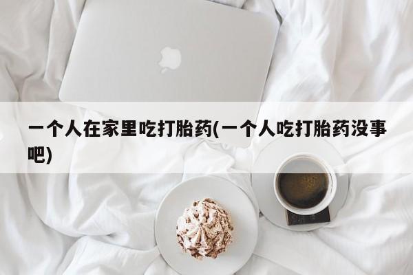 米非米索在线购买一个人在家里吃打胎药(一个人吃打胎药没事吧)