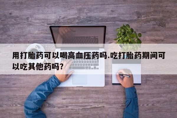 米非米索在线购买用打胎药可以喝高血压药吗.吃打胎药期间可以吃其他药吗?
