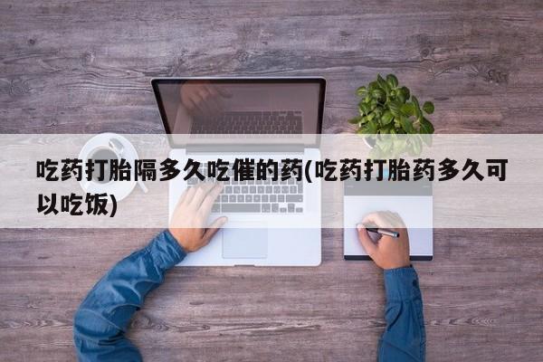 米非米索在线购买吃药打胎隔多久吃催的药(吃药打胎药多久可以吃饭)