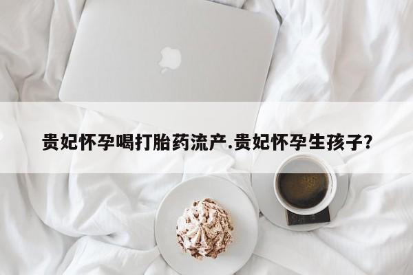 米非米索在线购买贵妃怀孕喝打胎药流产.贵妃怀孕生孩子？