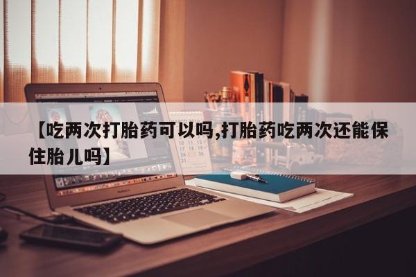 米非米索在线购买【吃两次打胎药可以吗,打胎药吃两次还能保住胎儿吗】