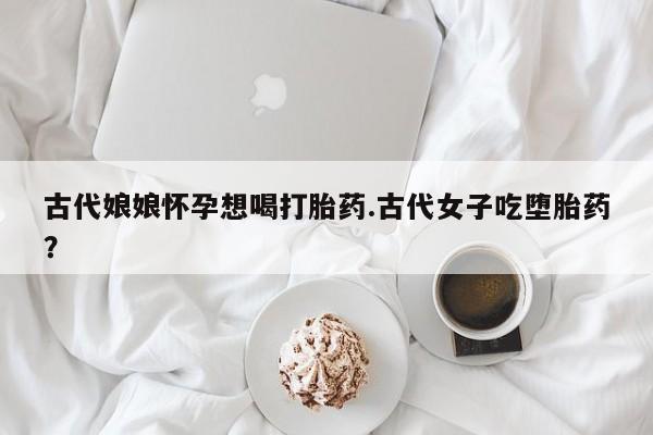 米非米索在线购买古代娘娘怀孕想喝打胎药.古代女子吃堕胎药？