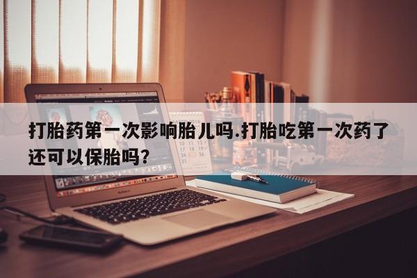 米非米索在线购买打胎药第一次影响胎儿吗.打胎吃第一次药了还可以保胎吗？