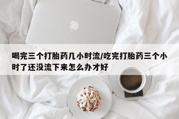 米非米索在线购买喝完三个打胎药几小时流/吃完打胎药三个小时了还没流下来怎么办才好