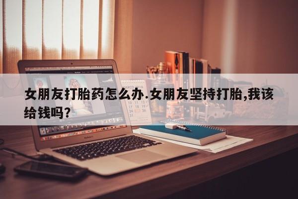 米非米索在线购买女朋友打胎药怎么办.女朋友坚持打胎,我该给钱吗？