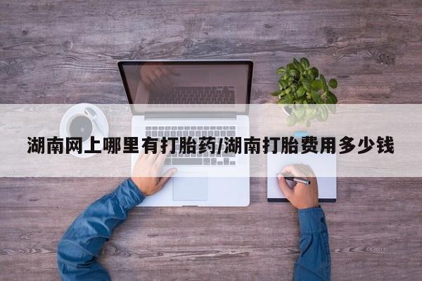 米非米索在线购买湖南网上哪里有打胎药/湖南打胎费用多少钱