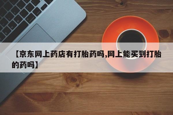 米非米索在线购买【京东网上药店有打胎药吗,网上能买到打胎的药吗】