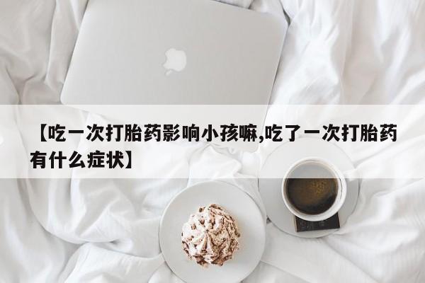 米非米索在线购买【吃一次打胎药影响小孩嘛,吃了一次打胎药有什么症状】