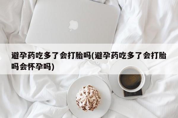 米非米索在线购买避孕药吃多了会打胎吗(避孕药吃多了会打胎吗会怀孕吗)
