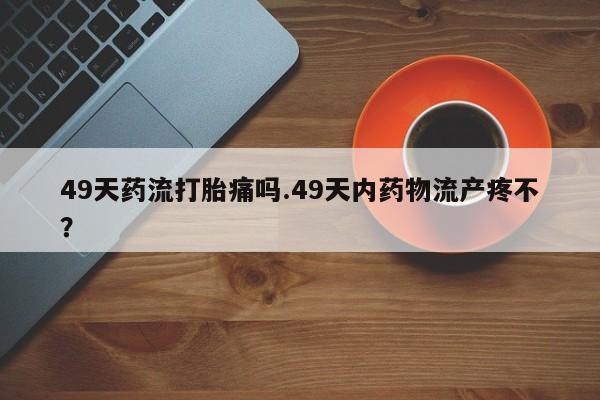 米非米索在线购买49天药流打胎痛吗.49天内药物流产疼不？