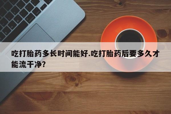 米非米索在线购买吃打胎药多长时间能好.吃打胎药后要多久才能流干净？