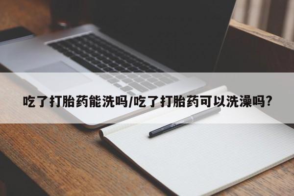米非米索在线购买吃了打胎药能洗吗/吃了打胎药可以洗澡吗?