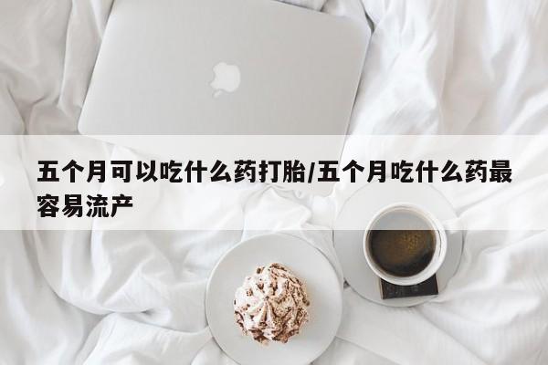 米非米索在线购买五个月可以吃什么药打胎/五个月吃什么药最容易流产