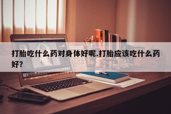 米非米索在线购买打胎吃什么药对身体好呢.打胎应该吃什么药好？
