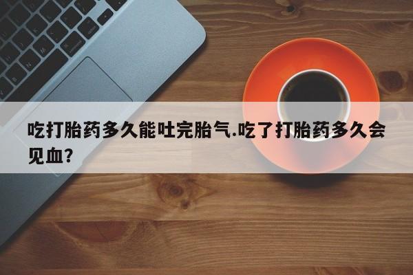 米非米索在线购买吃打胎药多久能吐完胎气.吃了打胎药多久会见血？