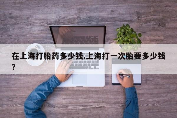 米非米索在线购买在上海打胎药多少钱.上海打一次胎要多少钱？