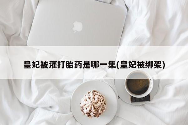 米非米索在线购买皇妃被灌打胎药是哪一集(皇妃被绑架)