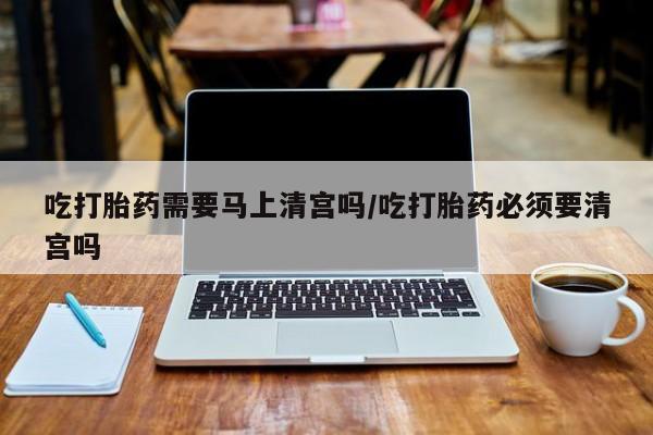 米非米索在线购买吃打胎药需要马上清宫吗/吃打胎药必须要清宫吗