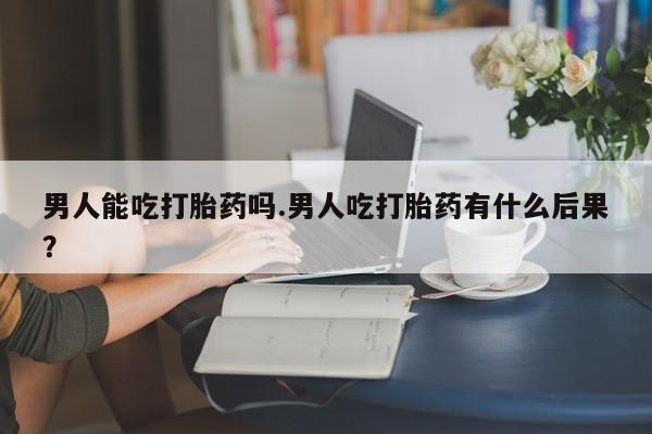 米非米索在线购买男人能吃打胎药吗.男人吃打胎药有什么后果？