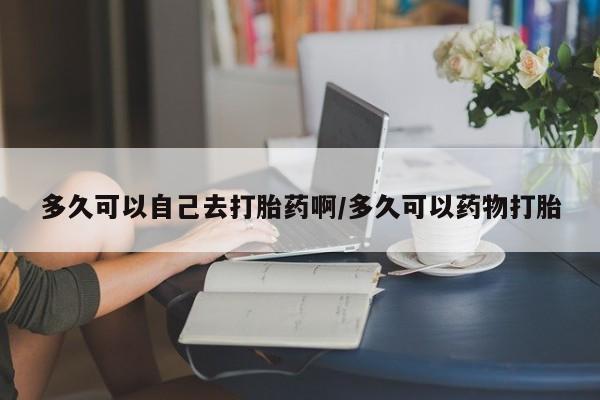 米非米索在线购买多久可以自己去打胎药啊/多久可以药物打胎
