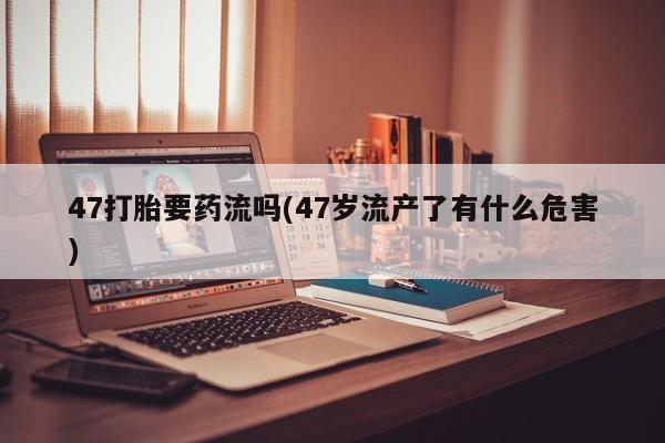 米非米索在线购买47打胎要药流吗(47岁流产了有什么危害)