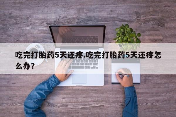 米非米索在线购买吃完打胎药5天还疼.吃完打胎药5天还疼怎么办？