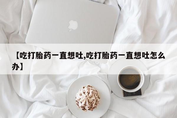 米非米索在线购买【吃打胎药一直想吐,吃打胎药一直想吐怎么办】