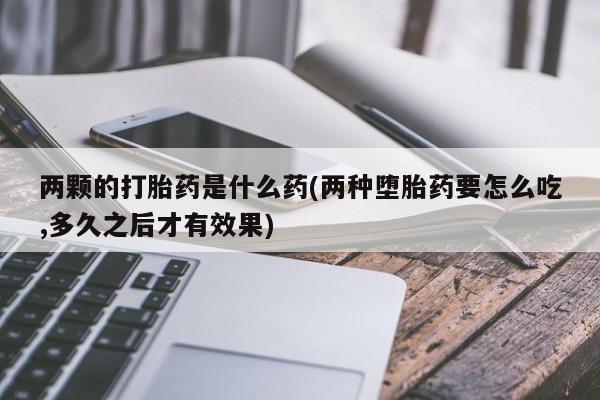 米非米索在线购买两颗的打胎药是什么药(两种堕胎药要怎么吃,多久之后才有效果)