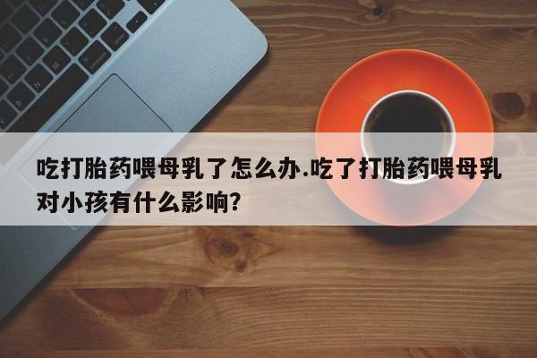 米非米索在线购买吃打胎药喂母乳了怎么办.吃了打胎药喂母乳对小孩有什么影响？