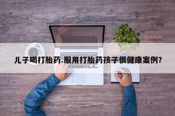 米非米索在线购买儿子喝打胎药.服用打胎药孩子很健康案例？