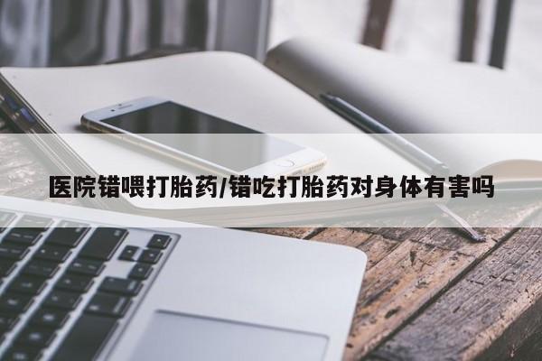 米非米索在线购买医院错喂打胎药/错吃打胎药对身体有害吗