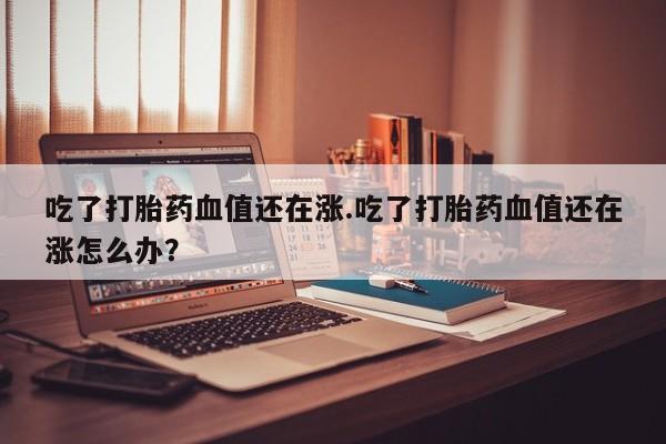 米非米索在线购买吃了打胎药血值还在涨.吃了打胎药血值还在涨怎么办？