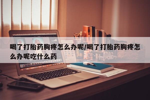 米非米索在线购买喝了打胎药胸疼怎么办呢/喝了打胎药胸疼怎么办呢吃什么药