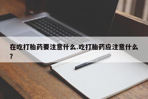 米非米索在线购买在吃打胎药要注意什么.吃打胎药应注意什么？