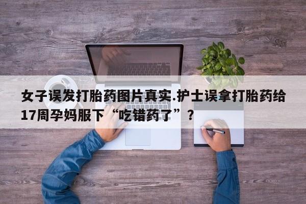 米非米索在线购买女子误发打胎药图片真实.护士误拿打胎药给17周孕妈服下“吃错药了”？