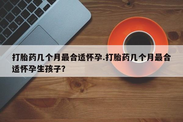 米非米索在线购买打胎药几个月最合适怀孕.打胎药几个月最合适怀孕生孩子？