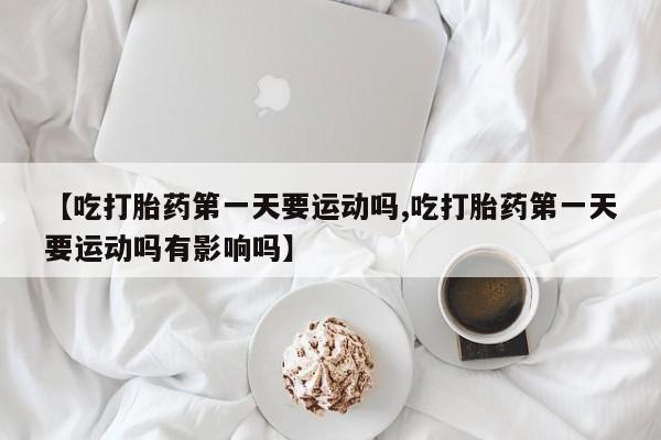 米非米索在线购买【吃打胎药第一天要运动吗,吃打胎药第一天要运动吗有影响吗】