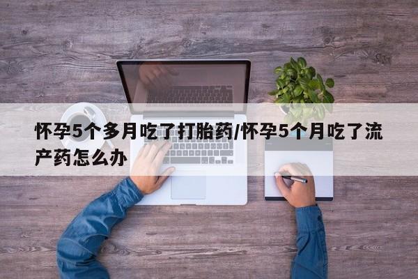 米非米索在线购买怀孕5个多月吃了打胎药/怀孕5个月吃了流产药怎么办