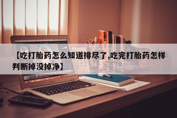 米非米索在线购买【吃打胎药怎么知道排尽了,吃完打胎药怎样判断掉没掉净】