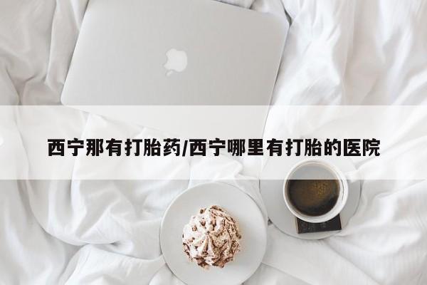 米非米索在线购买西宁那有打胎药/西宁哪里有打胎的医院