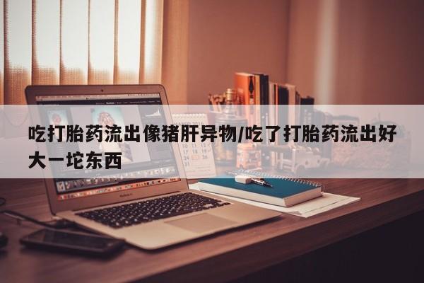 米非米索在线购买吃打胎药流出像猪肝异物/吃了打胎药流出好大一坨东西