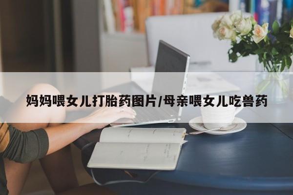 米非米索在线购买妈妈喂女儿打胎药图片/母亲喂女儿吃兽药