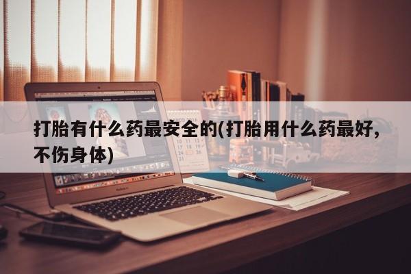 米非米索在线购买打胎有什么药最安全的(打胎用什么药最好,不伤身体)